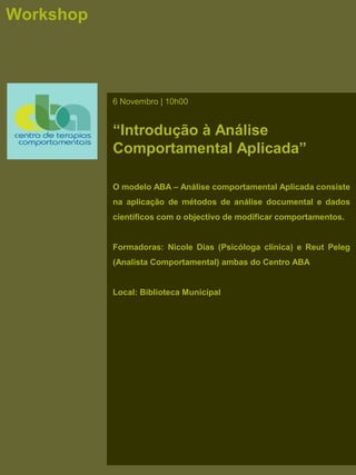 Workshop
6 Novembro | 10h00
“Introdução à Análise
Comportamental Aplicada”
O modelo ABA – Análise comportamental Aplicada consiste
na aplicação de métodos de análise documental e dados
científicos com o objectivo de modificar comportamentos.
Formadoras: Nicole Dias (Psicóloga clínica) e Reut Peleg
(Analista Comportamental) ambas do Centro ABA
Local: Biblioteca Municipal
 