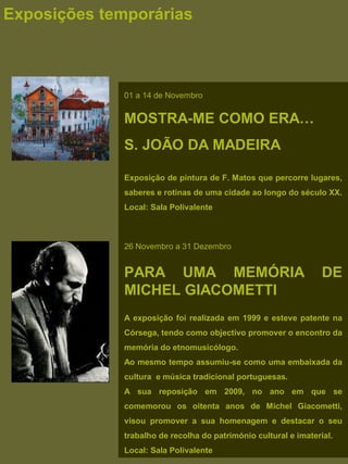 Exposições temporárias
01 a 14 de Novembro
MOSTRA-ME COMO ERA…
S. JOÃO DA MADEIRA
Exposição de pintura de F. Matos que percorre lugares,
saberes e rotinas de uma cidade ao longo do século XX.
Local: Sala Polivalente
26 Novembro a 31 Dezembro
PARA UMA MEMÓRIA DE
MICHEL GIACOMETTI
A exposição foi realizada em 1999 e esteve patente na
Córsega, tendo como objectivo promover o encontro da
memória do etnomusicólogo.
Ao mesmo tempo assumiu-se como uma embaixada da
cultura e música tradicional portuguesas.
A sua reposição em 2009, no ano em que se
comemorou os oitenta anos de Michel Giacometti,
visou promover a sua homenagem e destacar o seu
trabalho de recolha do património cultural e imaterial.
Local: Sala Polivalente
 