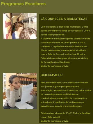 JÁ CONHECES A BIBLIOTECA?
Como funciona a biblioteca municipal? Como
podes encontrar os livros que procuras? Como
podes fazer pesquisas?
A biblioteca municipal organiza diversas visitas
orientadas durante as quais pretende dar a
conhecer o riquíssimo fundo documental ao
dispor dos utentes, com especial incidência
para a Sala do Fundo Local e José Moreira.
Estas visitas contemplam ainda um workshop
de formação de utilizadores.
Mediante marcação prévia.
BIBLIO-PAPER
Esta actividade tem como objectivo estimular
nos jovens o gosto pela pesquisa da
informação, incitando-os à aventura pelos vários
recursos disponíveis na Biblioteca e
conduzindo-os, em espírito de cooperação e
entreajuda, à resolução de problemas que
exercitem a memória e a aprendizagem.
Público-alvo: alunos do 1º e 2º Ciclos e famílias
Local: Sala Infantil
Mediante marcação prévia.
Programas Escolares
 