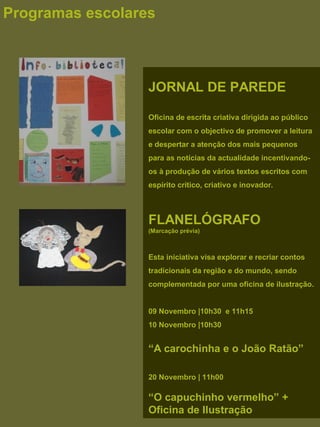 JORNAL DE PAREDE
Oficina de escrita criativa dirigida ao público
escolar com o objectivo de promover a leitura
e despertar a atenção dos mais pequenos
para as notícias da actualidade incentivando-
os à produção de vários textos escritos com
espírito crítico, criativo e inovador.
FLANELÓGRAFO
(Marcação prévia)
Esta iniciativa visa explorar e recriar contos
tradicionais da região e do mundo, sendo
complementada por uma oficina de ilustração.
 
09 Novembro |10h30 e 11h15
10 Novembro |10h30
“A carochinha e o João Ratão”
 
 
20 Novembro | 11h00
“O capuchinho vermelho” +
Oficina de Ilustração
Programas escolares
 