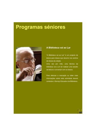 Programas séniores


           A Biblioteca vai ao Lar


           “A Biblioteca vai ao Lar” é um projecto de
           leitura para idosos que decorre nos centros
           de idosos da cidade.
           Uma    vez   por   mês,   uma   técnica   da
           biblioteca vai a um lar realizar uma sessão
           de leitura e conversar com os idosos.


           Para efectuar a marcação ou obter mais
           informações sobre esta actividade deverá
           contactar o Serviço Educativo da Biblioteca.
 