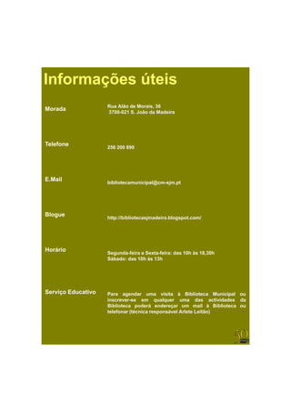 Informações úteis
                    Rua Alão de Morais, 36
Morada              3700 021
                    3700-021 S. João da Madeira




Telefone
                    256 200 890




E.Mail              bibliotecamunicipal@cm-sjm.pt




Blogue              http://bibliotecasjmadeira.blogspot.com/




Horário             Segunda-feira Sexta-feira:
                    Segunda feira a Sexta feira: das 10h às 18 30h
                                                            18,30h
                    Sábado: das 10h às 13h




Serviço Educativo   Para agendar uma visita à Biblioteca Municipal ou
                    i
                    inscrever-se em qualquer uma d
                                            l             das actividades d
                                                                  ti id d da
                    Biblioteca poderá endereçar um mail à Biblioteca ou
                    telefonar (técnica responsável Arlete Leitão)
 