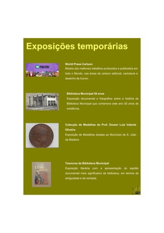 Exposições temporárias
        World Press Cartoon
        Mostra dos melhores trabalhos produzidos e publicados em
        todo o Mundo, nas áreas de cartoon editorial, caricatura e
        desenho de humor.




         Biblioteca Municipal 50 anos
         Exposição documental e fotográfica sobre a história da
         Biblioteca Municipal que comemora este ano 50 anos de
         existência.




        Colecção de Medalhas do Prof. Doutor Luís Valente
        Oliveira
        Exposição de Medalhas doadas ao Município de S. João
        da Madeira




        Tesouros da Biblioteca Municipal
        Exposição      literária com a apresentação do espólio
        documental mais significativo da biblioteca, em termos de
        antiguidade e de raridade.
 