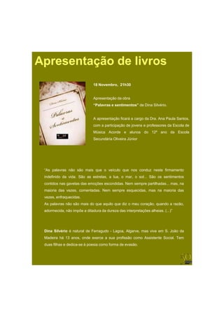 Apresentação de livros
                              18 Novembro, 21h30


                              Apresentação da obra
                              “Palavras e sentimentos” de Dina Silvério.


                              A apresentação ficará a cargo da Dra. Ana Paula Santos,
                              com a participação de jovens e professores da Escola de
                              Música Acorde e alunos do 12º ano da Escola
                              Secundária Oliveira Júnior




 “As palavras não são mais que o veículo que nos conduz neste firmamento
 indefinido da vida. São as estrelas, a lua, o mar, o sol... São os sentimentos
 contidos nas gavetas das emoções escondidas. Nem sempre partilhadas... mas, na
 maioria das vezes, comentadas. Nem sempre esquecidas, mas na maioria das
 vezes, enfraquecidas.
 As palavras não são mais do que aquilo que diz o meu coração, quando a razão,
 adormecida, não impõe a ditadura da dureza das interpretações alheias. (...)”




 Di
 Dina Sil é i é natural d F
      Silvério        l de Ferragudo - L
                                  d    Lagoa, Al
                                              Algarve, mas vive em S J ã d
                                                            i      S. João da
 Madeira há 13 anos, onde exerce a sua profissão como Assistente Social. Tem
 duas filhas e dedica-se à poesia como forma de evasão.
 