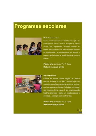 Programas escolares

          Rodinhas de Leitura
          R di h d L it
          É uma iniciativa inserida no âmbito das acções de
          promoção da leitura e do livro. Dirigida ao público
          infantil, são organizadas diversas sessões de
          leitura conduzidas por um leitor-guia que estimula
          os participantes a envolverem-se na leitura e
                             envolverem se
          construção da história. A sessão termina com uma
          oficina.


          Público-alvo: alunos do 1º e 2º Ciclos
          Mediante marcação prévia.




          Baú de Histórias
          Oficina de escrita criativa dirigida ao público
          escolar. Trata-se de um jogo constituído por um
          conjunto de cartões guardados dentro de um baú,
          com personagens diversas (príncipes, princesas,
          reis e rainhas, bons, maus…), que proporcionarão
          histórias divertidas e darão um enredo especial à
          aventura… e sempre com um final feliz.


          Público-alvo: alunos do 1º e 2º Ciclos
          Mediante marcação prévia.
 