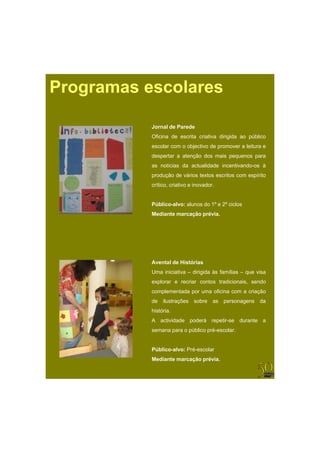 Programas escolares

           Jornal d P
           J    l de Parede
                         d
           Oficina de escrita criativa dirigida ao público
           escolar com o objectivo de promover a leitura e
           despertar a atenção dos mais pequenos para
           as notícias da actualidade incentivando-os à
           produção de vários textos escritos com espírito
           crítico, criativo e inovador.


           Público-alvo: alunos do 1º e 2º ciclos
           Mediante marcação prévia.




           Avental de Histórias
           Uma iniciativa – dirigida às famílias – que visa
           explorar e recriar contos tradicionais, sendo
           complementada por uma oficina com a criação
           de ilustrações sobre as personagens da
           história.
           A actividade poderá repetir-se durante a
                          úbli     é     l
           semana para o público pré-escolar.


           Público-alvo: Pré-escolar
           Mediante marcação prévia.
 