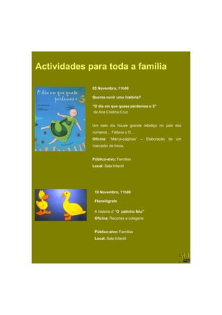Actividades para toda a família

             05
             0 Novembro, 11 00
                         11h00

             Queres ouvir uma história?

             “O dia em que quase perdemos o 5”
             de Ana Cristina Cruz


             Um belo dia houve grande reboliço no país dos
             números… Faltava o 5!...
             Oficina: “Marca-páginas” – Elaboração de um
             marcador de livros.


             Público-alvo: Famílias
             Local: Sala Infantil




              19 Novembro 11h00
                 Novembro,

              Flanelógrafo

              A história d’ “O patinho feio”
              Oficina: Recortes e colagens


              Público-alvo: Famílias
              Local: Sala Infantil
 