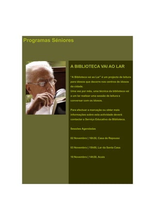 Programas Séniores
A BIBLIOTECA VAI AO LAR
“A Biblioteca vai ao Lar” é um projecto de leitura
para idosos que decorre nos centros de idosos
da cidade.
Uma vez por mês, uma técnica da biblioteca vai
a um lar realizar uma sessão de leitura e
conversar com os idosos.
Para efectuar a marcação ou obter maisPara efectuar a marcação ou obter mais
informações sobre esta actividade deverá
contactar o Serviço Educativo da Biblioteca.
Sessões Agendadas
02 Novembro | 16h30, Casa de Repouso
03 Novembro | 15h00, Lar da Santa Casa
10 Novembro | 14h30, Acais
 