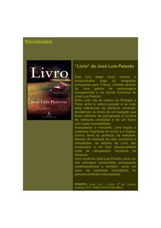 Novidades
“Livro” de José Luís Peixoto
Este livro elege como cenário a
extraordinária saga da emigração
portuguesa para França, contada através
de uma galeria de personagensde uma galeria de personagens
inesquecíveis e da escrita luminosa de
José Luís Peixoto.
Entre uma vila do interior de Portugal e
Paris, entre a cultura popular e as mais
altas referências da literatura universal,
revelam-se os sinais de um passado que
levou milhares de portugueses à procura
de melhores condições e de um futuro
com dupla nacionalidade.
Avassalador e marcante, Livro expõe a
poderosa magnitude do sonho e a crueza,
irónica, terna ou grotesca, da realidade.
Através de histórias de vida encontros eAtravés de histórias de vida, encontros e
despedidas, os leitores de Livro são
conduzidos a um final desconcertante
onde se ultrapassam fronteiras da
literatura.
Livro confirma José Luís Peixoto como um
dos principais romancistas portugueses
contemporâneos e, também, como um
autor de crescente importância no
panorama literário internacional.
PEIXOTO, José Luís – Livro. 2ª ed. Lisboa;
Quetzal, 2010. ISBN:978-972-564-899-5
 