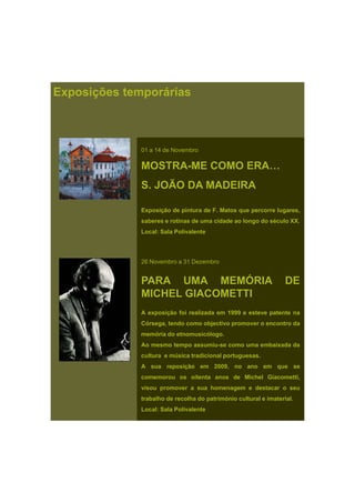 Exposições temporárias
01 a 14 de Novembro
MOSTRA-ME COMO ERA…
S. JOÃO DA MADEIRA
Exposição de pintura de F. Matos que percorre lugares,
saberes e rotinas de uma cidade ao longo do século XX.
Local: Sala Polivalente
26 Novembro a 31 Dezembro
PARA UMA MEMÓRIA DE
MICHEL GIACOMETTI
A exposição foi realizada em 1999 e esteve patente na
Córsega, tendo como objectivo promover o encontro da
memória do etnomusicólogo.
Ao mesmo tempo assumiu-se como uma embaixada da
cultura e música tradicional portuguesas.
A i ã 2009A sua reposição em 2009, no ano em que se
comemorou os oitenta anos de Michel Giacometti,
visou promover a sua homenagem e destacar o seu
trabalho de recolha do património cultural e imaterial.
Local: Sala Polivalente
 