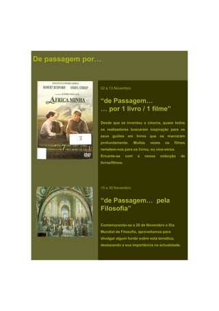 De passagem por…
02 a 13 Novembro
“de Passagem…
… por 1 livro / 1 filme”
Desde que se inventou o cinema, quase todos
os realizadores buscaram inspiração para os
seus guiões em livros que os marcaram
profundamente. Muitas vezes os filmes
remetem-nos para os livros, ou vice-versa.
Encante se com a nossa colecção deEncante-se com a nossa colecção de
livros/filmes.
15 a 30 Novembro
“de Passagem… pela
Filosofia”
Comemorando-se a 20 de Novembro o DiaComemorando-se a 20 de Novembro o Dia
Mundial da Filosofia, aproveitamos para
divulgar algum fundo sobre esta temática,
destacando a sua importância na actualidade.
 
