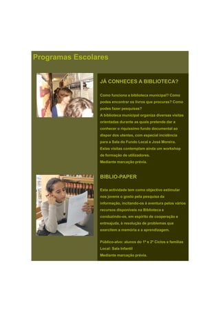 JÁ CONHECES A BIBLIOTECA?
Programas Escolares
Como funciona a biblioteca municipal? Como
podes encontrar os livros que procuras? Como
podes fazer pesquisas?
A biblioteca municipal organiza diversas visitas
i t d d t i t d dorientadas durante as quais pretende dar a
conhecer o riquíssimo fundo documental ao
dispor dos utentes, com especial incidência
para a Sala do Fundo Local e José Moreira.
Estas visitas contemplam ainda um workshop
de formação de utilizadoresde formação de utilizadores.
Mediante marcação prévia.
BIBLIO-PAPER
Esta actividade tem como objectivo estimularEsta actividade tem como objectivo estimular
nos jovens o gosto pela pesquisa da
informação, incitando-os à aventura pelos vários
recursos disponíveis na Biblioteca e
conduzindo-os, em espírito de cooperação e
entreajuda, à resolução de problemas que
exercitem a memória e a aprendizagem.
Público-alvo: alunos do 1º e 2º Ciclos e famílias
Local: Sala Infantil
Mediante marcação prévia.
 