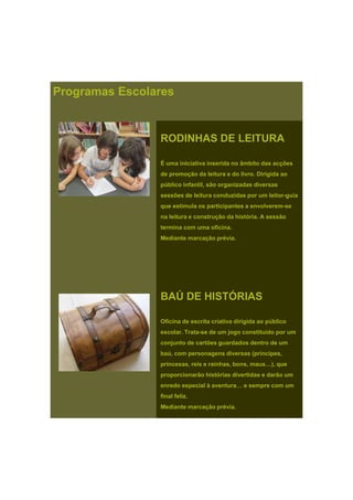 RODINHAS DE LEITURA
Programas Escolares
RODINHAS DE LEITURA
É uma iniciativa inserida no âmbito das acções
de promoção da leitura e do livro. Dirigida ao
público infantil, são organizadas diversas
õ d l it d id l it isessões de leitura conduzidas por um leitor-guia
que estimula os participantes a envolverem-se
na leitura e construção da história. A sessão
termina com uma oficina.
Mediante marcação prévia.
BAÚ DE HISTÓRIAS
Oficina de escrita criativa dirigida ao público
escolar. Trata-se de um jogo constituído por um
conjunto de cartões guardados dentro de um
baú, com personagens diversas (príncipes,
i i i h b )princesas, reis e rainhas, bons, maus…), que
proporcionarão histórias divertidas e darão um
enredo especial à aventura… e sempre com um
final feliz.
Mediante marcação prévia.
 