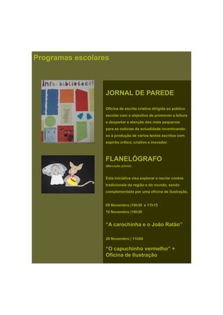 Programas escolares
JORNAL DE PAREDE
Oficina de escrita criativa dirigida ao público
escolar com o objectivo de promover a leitura
e despertar a atenção dos mais pequenose despertar a atenção dos mais pequenos
para as notícias da actualidade incentivando-
os à produção de vários textos escritos com
espírito crítico, criativo e inovador.
FLANELÓGRAFOFLANELÓGRAFO
(Marcação prévia)
Esta iniciativa visa explorar e recriar contos
tradicionais da região e do mundo, sendo
complementada por uma oficina de ilustração.complementada por uma oficina de ilustração.
09 Novembro |10h30 e 11h15
10 Novembro |10h30
“A carochinha e o João Ratão”
20 Novembro | 11h00
“O capuchinho vermelho” +
Oficina de Ilustração
 