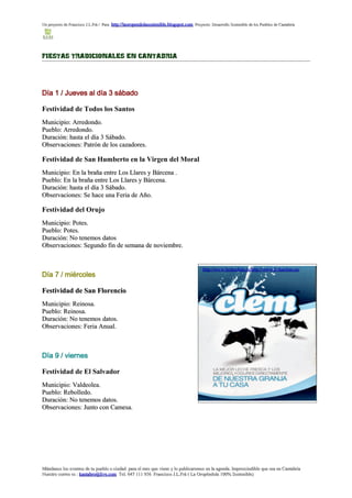 Un proyecto de Francisco J.L.Frá / Para http://laoropendolasostenible.blogspot.com Proyecto: Desarrollo Sostenible de los Pueblos de Cantabria




FIESTAS TRADICIONALES EN CANTABRIA




Día 1 / Jueves al día 3 sábado

Festividad de Todos los Santos
Municipio: Arredondo.
Pueblo: Arredondo.
Duración: hasta el día 3 Sábado.
Observaciones: Patrón de los cazadores.

Festividad de San Humberto en la Virgen del Moral
Municipio: En la braña entre Los Llares y Bárcena .
Pueblo: En la braña entre Los Llares y Bárcena.
Duración: hasta el día 3 Sábado.
Observaciones: Se hace una Feria de Año.

Festividad del Orujo
Municipio: Potes.
Pueblo: Potes.
Duración: No tenemos datos
Observaciones: Segundo fin de semana de noviembre.


                                                                                          http://www.lecheclem.es/ http://www.lecheclem.es/
Día 7 / miércoles

Festividad de San Florencio
Municipio: Reinosa.
Pueblo: Reinosa.
Duración: No tenemos datos.
Observaciones: Feria Anual.



Día 9 / viernes

Festividad de El Salvador
Municipio: Valdeolea.
Pueblo: Rebolledo.
Duración: No tenemos datos.
Observaciones: Junto con Camesa.




Mándanos los eventos de tu pueblo o ciudad para el mes que viene y lo publicaremos en la agenda. Imprescindible que sea en Cantabria
Nuestro correo es : kantabro@live.com Tel. 647 111 956 Francisco J.L.Frá ( La Oropéndola 100% Sostenible)
 