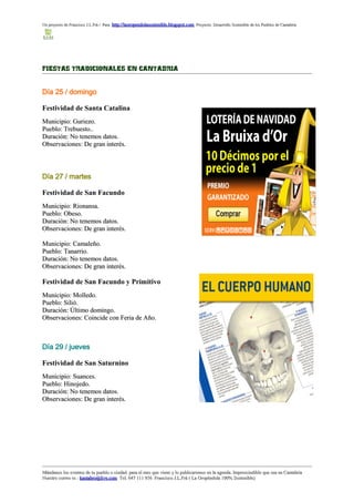 Un proyecto de Francisco J.L.Frá / Para http://laoropendolasostenible.blogspot.com Proyecto: Desarrollo Sostenible de los Pueblos de Cantabria




FIESTAS TRADICIONALES EN CANTABRIA


Día 25 / domingo

Festividad de Santa Catalina
Municipio: Guriezo.
Pueblo: Trebuesto..
Duración: No tenemos datos.
Observaciones: De gran interés.




Día 27 / martes

Festividad de San Facundo
Municipio: Rionansa.
Pueblo: Obeso.
Duración: No tenemos datos.
Observaciones: De gran interés.

Municipio: Camaleño.
Pueblo: Tanarrio.
Duración: No tenemos datos.
Observaciones: De gran interés.

Festividad de San Facundo y Primitivo
Municipio: Molledo.
Pueblo: Silió.
Duración: Último domingo.
Observaciones: Coincide con Feria de Año.



Día 29 / jueves

Festividad de San Saturnino
Municipio: Suances.
Pueblo: Hinojedo.
Duración: No tenemos datos.
Observaciones: De gran interés.




Mándanos los eventos de tu pueblo o ciudad para el mes que viene y lo publicaremos en la agenda. Imprescindible que sea en Cantabria
Nuestro correo es : kantabro@live.com Tel. 647 111 956 Francisco J.L.Frá ( La Oropéndola 100% Sostenible)
 