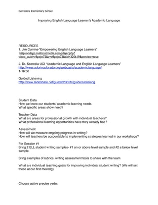 Belvedere Elementary School


               Improving English Language Learner’s Academic Language




RESOURCES
1. Jim Cumins-”Empowering English Language Learners”
 http://vidego.multicastmedia.com/player.php?
video_uuid=r8pejw72&v=r8pejw72&aid=320619&preview=true

2. Dr. Scarcela UCI “Academic Language and English Language Learners”
http://www.colorincolorado.org/webcasts/academiclanguage/
1-16:58

Guided Listening
http://www.slideshare.net/guest62365fc/guided-listening




Student Data
How we know our students’ academic learning needs
What speciﬁc areas show need?

Teacher Data
What are areas for professional growth with individual teachers?
What professional learning opportunities have they already had?

Assessment
How will we measure ongoing progress in writing?
How will teachers be accountable to implementing strategies learned in our workshops?

For Session #1
Bring 2 ELL student writing samples- #1 on or above level sample and #2 a below level
sample

Bring examples of rubrics, writing assessment tools to share with the team

What are individual teaching goals for improving individual student writing? (We will set
these at our ﬁrst meeting)



Choose active precise verbs
 