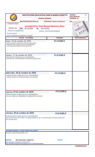 SEMANA 35
CURSO CARTELERA GENERAL
lunes, 26 de octubre de 2020
APREHENCIÓN COMPETENCIAS Y DESEMPEÑOS
8:00Am REUNION RECTORES Y CORDINADORES CON LA SECRETARÍA DE EDUCACIÓN DE
BUCARAMANGA.
SEMANA MI COLEGIO GORETTI VALOR
Jornada Única Ciclo Noveno Décimo y Once
26/10/2020 AL 30/10/2020
PROYECTO AMBIENTAL
INCIO JORNADA ACADÉMICA 10:05AM
Períodico Mural
HORARIO
FORTALECIMENTO PRUEBAS SABER GRADO ONCE
APREHENCIÓN COMPETENCIAS Y DESEMPEÑOS
10:30Am REUNION DIRECTIVOS DOCENTES
APREHENCIÓN COMPETENCIAS Y DESEMPEÑOS
10 00 FERIA DE UNIVERSIDADES PARTICIPAN GRADO ONCE
martes, 27 de octubre de 2020
HORARIO
miércoles, 28 de octubre de 2020
APREHENCIÓN COMPETENCIAS Y DESEMPEÑOS
10:00Am FERIA DE TRABAJO FERIA SALUDABLE
APREHENCIÓN COMPETENCIAS Y DESEMPEÑOS
8:50 Am ESPECIAL: PROGRMA CELEBRACIÓN 60 AÑOS.I
jueves, 29 de octubre de 2020
viernes, 30 de octubre de 2020
FESTIVAL INGLÉS, REUNIÓN CAE
PRÓXIMA SEMANA Y PARA TENER EN CUENTA
Esta agenda la consigues en el sitio web
http://gorettibmangacolombia.blogspot.com/ Visítala Novedades
COORDINACION
RESPONSABLES
FLEXIBLE
FLEXIBLE
FLEXIBLE
FLEXIBLE
FLEXIBLE
Somos Gestores de desarrollo
y mejoramiento Humano
INSTITUCIÓN EDUCATIVA SANTA MARIA GORETTI
AGENDA SEMANAL
MACROPROCESO:Misional PROCESO: Gestión Académica
CODIGO: F-
PGA-300-05-02
VERSIÓN: 02
FECHA:13/2018
FECHA ACTIVIDAD
DEL
 