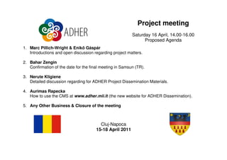 Project meeting
                                                          Saturday 16 April, 14.00-16.00
                                                                Proposed Agenda
1. Marc Pillich-Wright & Enik Gáspár
   Introductions and open discussion regarding project matters.

2. Bahar Zengin
   Confirmation of the date for the final meeting in Samsun (TR).

3. Nerute Kligiene
   Detailed discussion regarding for ADHER Project Dissemination Materials.

4. Aurimas Rapecka
   How to use the CMS at www.adher.mii.lt (the new website for ADHER Dissemination).

5. Any Other Business & Closure of the meeting



                                         Cluj-Napoca
                                       15-18 April 2011
 