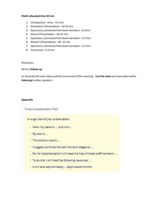 PLAN: allocatedtime 50 min
1. Introduction –Irina – 3-5 min
2. Alexandra’sPresentation–10-15 min
3. Questions,commentsfromteammembers –2-3min
4. Elena’sPresentation –10-15 min
5. Questions,commentsfromteammembers –2-3 min
6. Nikolai’sPresentation –10 -15 min
7. Questions,commentsfromteammembers –2-3 min
8. Conclusion –2-3 min
Outcomes:
Write a follow-up
to illustrate the mainideasandthe conclusions of the meeting. Use the notesyouhave takenwhile
listeningtootherspeakers.
Appendix
 