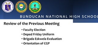 B U N D U C A N N A T I O N A L H I G H S C H O O L
Review of the Previous Meeting
• Faculty Election
• Deped Friday Uniform
• Brigada Eskwela Evaluation
• Orientation of CGP
 