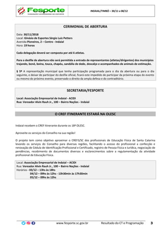 INDAIAL/TIMBÓ – 30/11 a 08/12
www.fesporte.sc.gov.br Resultado do CT e Programação 3
CERIMONIAL DE ABERTURA
Data: 30/11/2018
Local: Ginásio de Esportes Sérgio Luiz Petters
Avenida Pioneiros, 2 – Centro - Indaial
Hora: 19 horas
Cada delegação deverá ser composta por até 6 atletas.
Para o desfile de abertura não será permitida a entrada de representantes (atletas/dirigentes) dos municípios
trajando, boné, boina, touca, chapéu, sandália de dedo, descalço e acompanhados de animais de estimação.
§ 5º A representação municipal que tenha participação programada para o dia da abertura ou para o dia
seguinte, e deixar de participar do desfile oficial, ficará este impedido de participar da próxima etapa do evento
ou mesmo do próximo evento, preservado o direito da ampla defesa e do contraditório.
SECRETARIA/FESPORTE
Local: Associação Empresarial de Indaial - ACIDI
Rua: Vereador Alvin Rauh Jr., 100 – Bairro Nações - Indaial
O CREF ITINERANTE ESTARÁ NA OLESC
Indaial recebem o CREF Itinerante durante os 18ª OLESC.
Aproveite os serviços do Conselho na sua região!
O projeto tem como objetivo aproximar o CREF3/SC dos profissionais de Educação Física de Santa Catarina
levando os serviços do Conselho para diversas regiões, facilitando o acesso do profissional a confecção e
renovação de Cédula de Identificação Profissional e Certificado, registro de Pessoa Física e Jurídica, negociação de
pendências, recebimento de documentos diversos e esclarecimentos sobre a regulamentação da atividade
profissional de Educação Física.
Local: Associação Empresarial de Indaial – ACIDI
Rua: Vereador Alvin Rauh Jr., 100 – Bairro Nações - Indaial
Horários - 03/12 – 13hs às 18hs
04/12 – 09hs às 12hs - 13h30min às 17h30min
05/12 – 09hs às 12hs
 