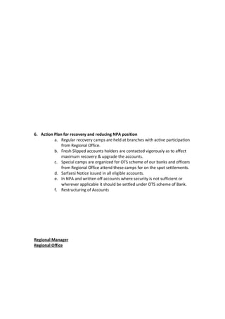 6. Action Plan for recovery and reducing NPA position
a. Regular recovery camps are held at branches with active participation
from Regional Office.
b. Fresh Slipped accounts holders are contacted vigorously as to affect
maximum recovery & upgrade the accounts.
c. Special camps are organized for OTS scheme of our banks and officers
from Regional Office attend these camps for on the spot settlements.
d. Sarfaesi Notice issued in all eligible accounts.
e. In NPA and written off accounts where security is not sufficient or
wherever applicable it should be settled under OTS scheme of Bank.
f. Restructuring of Accounts
Regional Manager
Regional Office
 
