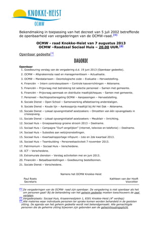 Bekendmaking in toepassing van het decreet van 5 juli 2002 betreffende
de openbaarheid van vergaderingen van de OCMW-raad. [1]
OCMW - raad Knokke-Heist van 7 augustus 2013
OCMW –Raadzaal Sociaal Huis – 20.00 UUR.[2]
Openbaar gedeelte[3]
Openbaar
1. Goedkeuring verslag van de vergadering d.d. 19 juni 2013 (Openbaar gedeelte).
2. OCMW – Afsprakennota raad en managementteam – Actualisatie.
3. OCMW – Mandatarissen - Deontologische code – Evaluatie – Hervaststelling.
4. Financiën – Intern controlesysteem – Controle kasverrichtingen – Aktename.
5. Financiën – Prijsvraag met betrekking tot selectie personeel – Samen met gemeente.
6. Financiën – Prijsvraag aanmaak en distributie maaltijdcheques – Samen met gemeente.
7. Personeel – Rechtspositieregeling OCMW – Aanpassingen – Hervaststelling.
8. Sociale Dienst – Open School – Samenwerking alfabetisering anderstaligen.
9. Sociale Dienst – Koude lijn – Aankoopprijs maaltijd bij AV Het Dak – Aktename.
10. Sociale Dienst – Lokaal opvanginitiatief asielzoekers – Omzetten van één opvangplaats in
crisisopvang.
11. Sociale Dienst – Lokaal opvanginitiatief asielzoekers – Meubilair – Inrichting.
12. Sociaal Huis – Groepsaankoop groene stroom 2013 – Deelname.
13. Sociaal Huis – Campagne “Durf vergelijken” (internet, televisie en telefonie) – Deelname.
14. Sociaal Huis – Subsidies aan welzijnsinstellingen.
15. Sociaal Huis – Kwartaalrapportage infopunt - 1ste en 2de kwartaal 2013.
16. Sociaal Huis – Teambuilding - Personeelsactiviteit 7 november 2013.
17. Patrimonium – Sociaal Huis – Verscheidene.
18. ICT – Verscheidene.
19. Extramurale diensten – Verslag activiteiten mei en juni 2013.
20. Financiën – Betaalbaarstellingen – Goedkeuring bestelbonnen.
21. Sociale Dienst – Verscheidene.
Namens het OCMW Knokke-Heist
Paul Roets Kathleen van der Hooft
Secretaris Voorzitter
[1]
De vergaderingen van de OCMW- raad zijn openbaar. De vergadering is niet openbaar als het
om personen gaat! Bij de behandeling van het geheim gedeelte moeten toeschouwers de zaal
verlaten.
[2]
Vergaderplaats: Sociaal Huis, Kraaiennestplein 1, 8301 Knokke-Heist (4e
verdiep)
[3]
Alle materies waar individuele personen ter sprake komen worden behandeld in de gesloten
zitting. De agenda van het geheim gedeelte wordt niet bekendgemaakt. Alle gemachtigde
personen die de geheime zitting bijwonen zijn gebonden aan de geheimhoudingsplicht.
 