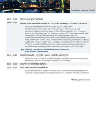 14:15 – 15:00 KAFFEEPAUSE & NETWORKING
15:00 – 15:45
DRIVING SUPPLIER CONSOLIDATION BY LEVERAGING A STRATEGIC OFFSHORE CONTRACT*
In 2013 startete BBS mit Unterstützung der ISG eine umfassende
Dienstleisterkonsolidierung im Rahmen eines internen IT Optimierungs- und
Wettbewerbsfähigkeitsprojekts. Dabei wird die Offshore-Kapazität eines IT Partners
genutzt, den BBS im Jahr zuvor mit Hilfe eines gestuften RfP Prozesses ausgewählt und
mit ihm einen Vertrag über Outsourcing von Anwendungswartungs- und
Infrastrukturdienstleistungen des eigenen indischen Delivery Centers unterzeichnet
hatte. Systematisch wurden für die Dienstleisterkonsolidierung Onsite-Services in Bezug
auf Offshore-Fähigkeit und die eigene strategische Ausrichtung untersucht und mit dem
IT Partner verhandelt. Mit klar definierten Liefermodellen und einem strukturierten
Verhandlungsprozess wurden dabei marktgerechte Leistungen und Preise erzielt.
Sebastian Thiel, Head of Vendor Management Applications
Bayer Business Services GmbH
15:45 – 16:15 PANEL DISCUSSION - EXPERTEN FRAGEN, EXPERTEN ANTWORTEN
Referenten und ISG Experten beantworten Fragen und diskutieren gemeinsam mit den
Teilnehmern über Ihre Erfahrungen, Planungen und Strategien
16:15 – 16:30 WRAP-UP KEY MESSAGES, OUTLINE
16:30 – 18:00 FINGERFOOD UND EINZELGESPRÄCHE
Nach dem finalen Wrap-Up laden wir alle Gäste zu einem gemeinsamen Fingerfood ein,
um weitere Fragen zu beantworten oder Diskussionen in lockerer Atmosphäre zu führen.
*Änderungen vorbehalten
 