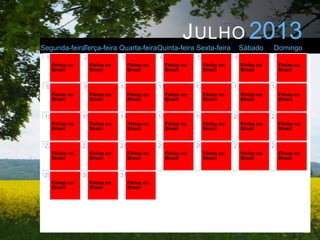 J ULHO 2013
Segunda-feiraTerça-feira Quarta-feiraQuinta-feira Sexta-feira                             Sábado       Domingo
 1                2                3                4                5                6                7
      Férias no        Férias no        Férias no        Férias no        Férias no        Férias no        Férias no
      Brasil           Brasil           Brasil           Brasil           Brasil           Brasil           Brasil


 8                9                10               11               12               13               14
      Férias no        Férias no        Férias no        Férias no        Férias no        Férias no        Férias no
      Brasil           Brasil           Brasil           Brasil           Brasil           Brasil           Brasil


 15               16               17               18               19               20               21
      Férias no        Férias no        Férias no        Férias no        Férias no        Férias no        Férias no
      Brasil           Brasil           Brasil           Brasil           Brasil           Brasil           Brasil


 22               23               24               25               26               27               28
      Férias no        Férias no        Férias no        Férias no        Férias no        Férias no        Férias no
      Brasil           Brasil           Brasil           Brasil           Brasil           Brasil           Brasil


 29               30               31
      Férias no        Férias no        Férias no
      Brasil           Brasil           Brasil
 