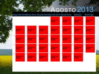 A GOSTO 2013
Segunda-feiraTerça-feira Quarta-feiraQuinta-feira Sexta-feira                             Sábado       Domingo
                                                    1                2                3                4
                                                         Férias no        Férias no        Férias no        Férias no
                                                         Brasil           Brasil           Brasil           Brasil


 5                6                7                8                9                10               11
      Férias no        Férias no        Férias no        Férias no        Férias no        Férias no        Férias no
      Brasil           Brasil           Brasil           Brasil           Brasil           Brasil           Brasil


 12               13               14               15               16               17               18
      Férias no        Férias no        Férias no        Férias no        Férias no        Férias no        Férias no
      Brasil           Brasil           Brasil           Brasil           Brasil           Brasil           Brasil


 19               20               21               22               23               24               25
      Férias no        Férias no        Férias no        Férias no        Férias no        Férias no        Férias no
      Brasil           Brasil           Brasil           Brasil           Brasil           Brasil           Brasil


 26               27               28               29               30               31
      Férias no        Férias no        Férias no        Férias no        Férias no        Férias no
      Brasil           Brasil           Brasil           Brasil           Brasil           Brasil
 