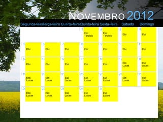 N OVEMBRO 2012
Segunda-feiraTerça-feira Quarta-feiraQuinta-feira Sexta-feira               Sábado   Domingo
                                        1               2               3            4
                                             Elzi            Elzi
                                                                             Elzi         Elzi
                                             Tarcisio        Tarcisio


 5            6            7            8               9               10           11
      Elzi         Elzi         Elzi         Elzi            Elzi            Elzi         Elzi



 12           13           14           15              16              17           18
                                                                             Elzi         Elzi
      Elzi         Elzi         Elzi         Elzi            Elzi
                                                                             Lucas        Lucas


 19           20           21           22              23              24           25
      Elzi         Elzi         Elzi         Elzi            Elzi            Elzi         Elzi
      Lucas        Lucas        Lucas        Lucas           Lucas           Lucas        Lucas


 26           27           28           29              30
      Elzi         Elzi         Elzi         Elzi            Elzi
      Lucas        Lucas        Lucas        Lucas           Lucas
 