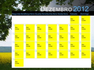 D EZEMBRO 2012
Segunda-feiraTerça-feira Quarta-feiraQuinta-feira Sexta-feira         Sábado   Domingo
                                                                  1            2
                                                                       Elzi         Elzi
                                                                       Lucas        Lucas


 3            4            5            6            7            8            9
      Elzi         Elzi         Elzi         Elzi         Elzi         Elzi         Elzi
      Lucas        Lucas        Lucas        Lucas        Lucas        Lucas        Lucas


 10           11           12           13           14           15           16
      Elzi         Elzi         Elzi         Elzi         Elzi         Elzi         Elzi
      Lucas        Lucas        Lucas        Lucas        Lucas        Lucas        Lucas


 17           18           19           20           21           22           23
      Elzi         Elzi         Elzi         Elzi         Elzi         Elzi         Elzi
      Lucas        Lucas        Lucas        Lucas        Lucas        Lucas        Lucas


 24           25           26           27           28           29           30
      Elzi         Elzi         Elzi         Elzi         Elzi         Elzi         Elzi
      Lucas        Lucas        Lucas        Lucas        Lucas        Lucas        Lucas


 31
      Elzi
      Lucas
 