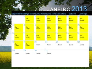 J ANEIRO 2013
Segunda-feiraTerça-feira Quarta-feiraQuinta-feira Sexta-feira         Sábado   Domingo
              1            2            3            4            5            6
                   Elzi         Elzi         Elzi         Elzi         Elzi         Elzi
                   Lucas        Lucas        Lucas        Lucas        Lucas        Lucas


 7            8            9            10           11           12           13
      Elzi         Elzi         Elzi         Elzi         Elzi         Elzi         Elzi
      Lucas        Lucas        Lucas        Lucas        Lucas        Lucas        Lucas


 14           15           16           17           18           19           20
      Elzi         Elzi         Elzi         Elzi         Elzi         Elzi         Elzi
      Lucas        Lucas        Lucas        Lucas        Lucas        Lucas        Lucas


 21           22           23           24           25           26           27
      Elzi         Elzi
                                Lucas        Lucas        Lucas        Lucas        Lucas
      Lucas        Lucas


 28           29           30           31
      Lucas        Lucas        Lucas        Lucas
 
