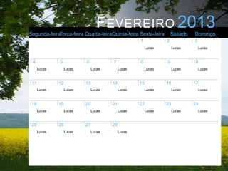 F EVEREIRO 2013
Segunda-feiraTerça-feira Quarta-feiraQuinta-feira Sexta-feira         Sábado   Domingo
                                                     1            2            3
                                                          Lucas        Lucas        Lucas



 4            5            6            7            8            9            10
      Lucas        Lucas        Lucas        Lucas        Lucas        Lucas        Lucas



 11           12           13           14           15           16           17
      Lucas        Lucas        Lucas        Lucas        Lucas        Lucas        Lucas



 18           19           20           21           22           23           24
      Lucas        Lucas        Lucas        Lucas        Lucas        Lucas        Lucas



 25           26           27           28
      Lucas        Lucas        Lucas        Lucas
 