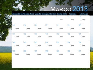 M ARÇO 2013
Segunda-feiraTerça-feira Quarta-feiraQuinta-feira Sexta-feira         Sábado   Domingo
                                                     1            2            3
                                                          Lucas        Lucas        Lucas



 4            5            6            7            8            9            10
      Lucas        Lucas        Lucas        Lucas        Lucas        Lucas        Lucas



 11           12           13           14           15           16           17
      Lucas        Lucas        Lucas        Lucas        Lucas        Lucas        Lucas



 18           19           20           21           22           23           24
      Lucas        Lucas        Lucas        Lucas        Lucas        Lucas        Lucas



 25           26           27           28           29           30           31
      Lucas        Lucas        Lucas        Lucas        Lucas        Lucas        Lucas
 