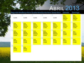 A BRIL 2013
Segunda-feiraTerça-feira Quarta-feiraQuinta-feira Sexta-feira                Sábado        Domingo
 1              2              3              4              5              6 Ana          7 Ana
                                                                                 Ninha          Ninha
      Lucas          Lucas          Lucas          Lucas          Lucas
                                                                                 Belinha        Belinha
                                                                                 Lucas          Lucas

 8    Ana       9    Ana       10 Ana         11 Ana         12 Ana         13Ana          14Ana
      Ninha          Ninha          Ninha          Ninha          Ninha          Ninha          Ninha
      Belinha        Belinha        Belinha        Belinha        Belinha        Belinha        Belinha
      Lucas          Lucas          Lucas          Lucas          Lucas          Lucas          Lucas

 15 Ana         16 Ana         17 Ana         18 Ana         19 Ana         20             21
                                                                                 Ana            Ana
      Ninha          Ninha          Ninha          Ninha          Ninha
                                                                                 Ninha          Ninha
      Belinha        Belinha        Belinha        Belinha        Belinha
                                                                                 Lucas          Lucas
      Lucas          Lucas          Lucas          Lucas          Lucas

 22             23             24             25             26             27             28
      Ana            Ana            Ana            Ana            Ana            Ana            Ana
      Ninha          Ninha          Ninha          Ninha          Ninha          Ninha          Ninha
      Lucas          Lucas          Lucas          Lucas          Lucas          Lucas          Lucas

 29             30
      Ana            Ana
      Ninha          Ninha
      Lucas          Lucas
 