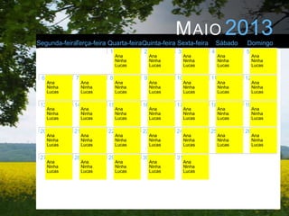 M AIO 2013
Segunda-feiraTerça-feira Quarta-feiraQuinta-feira Sexta-feira         Sábado   Domingo
                           1            2            3            4            5
                                Ana          Ana          Ana          Ana          Ana
                                Ninha        Ninha        Ninha        Ninha        Ninha
                                Lucas        Lucas        Lucas        Lucas        Lucas

 6            7            8            9            10           11           12
      Ana          Ana          Ana          Ana          Ana          Ana          Ana
      Ninha        Ninha        Ninha        Ninha        Ninha        Ninha        Ninha
      Lucas        Lucas        Lucas        Lucas        Lucas        Lucas        Lucas


 13           14           15           16           17           18           19
      Ana          Ana          Ana          Ana          Ana          Ana          Ana
      Ninha        Ninha        Ninha        Ninha        Ninha        Ninha        Ninha
      Lucas        Lucas        Lucas        Lucas        Lucas        Lucas        Lucas


 20           21           22           23           24           25           26
      Ana          Ana          Ana          Ana          Ana          Ana          Ana
      Ninha        Ninha        Ninha        Ninha        Ninha        Ninha        Ninha
      Lucas        Lucas        Lucas        Lucas        Lucas        Lucas        Lucas

 27           28           29           30           31
      Ana          Ana          Ana          Ana          Ana
      Ninha        Ninha        Ninha        Ninha        Ninha
      Lucas        Lucas        Lucas        Lucas        Lucas
 