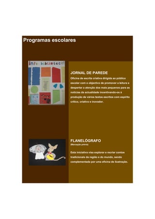 Programas escolares




                 JORNAL DE PAREDE
                 Oficina de escrita criativa dirigida ao público
                 escolar com o objectivo de promover a leitura e
                 despertar a atenção dos mais pequenos para as
                 notícias da actualidade incentivando-os à
                 produção de vários textos escritos com espírito
                 crítico, criativo e inovador.




                 FLANELÓGRAFO
                 (Marcação prévia)


                 Esta iniciativa visa explorar e recriar contos
                 tradicionais da região e do mundo, sendo
                 complementada por uma oficina de ilustração.
 