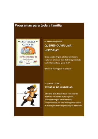 Programas para toda a família



                  02 de Outubro | 11h00

                  QUERES OUVIR UMA
                  HISTÓRIA?

                  Nesta sessão dirigida a toda a família será
                  explorado o livro de Sam McBratney intitulado
                  “Advinha quanto eu gosto de ti”.


                  Oficina: O mensageiro da amizade




                  16 Outubro | 11h00

                  AVENTAL DE HISTÓRIAS

                  A história do Gato das Botas vai nascer de
                  dentro de um avental muito especial…
                  Actividade dirigida a toda a família,
                  complementada por uma oficina para a criação
                  de ilustrações sobre as personagens da história.
 