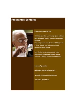 Programas Séniores



                A BIBLIOTECA VAI AO LAR


                “A Biblioteca vai ao Lar” é um projecto de leitura
                para idosos que decorre nos centros de idosos
                da cidade.
                Uma vez por mês, uma técnica da biblioteca vai
                a um lar realizar uma sessão de leitura e
                conversar com os idosos.


                Para efectuar a marcação ou obter mais
                informações sobre esta actividade deverá
                contactar o Serviço Educativo da Biblioteca.




                Sessões Agendadas


                06 Outubro, 10h30 Lar Santa Casa


                12 Outubro, 16h30 Casa de Repouso


                13 Outubro, 14h30 Acais
 