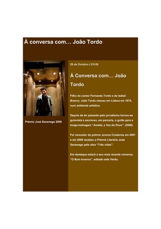 À conversa com… João Tordo


                            28 de Outubro | 21h30



                            À Conversa com… João
                            Tordo

                            Filho do cantor Fernando Tordo e de Isabel
                            Branco, João Tordo nasceu em Lisboa em 1975,
                            num ambiente artístico.


                            Depois de ter passado pelo jornalismo tornou-se
                            guionista e escreveu, em parceria, o guião para a
Prémio José Saramago 2009
                            longa-metragem “Amália, a Voz do Povo” (2008).


                            Foi vencedor do prémio Jovens Criadores em 2001
                            e em 2009 recebeu o Prémio Literário José
                            Saramago pela obra “Três vidas”.


                            Em destaque estará o seu mais recente romance,
                            “O Bom Inverno”, editado este Verão.
 