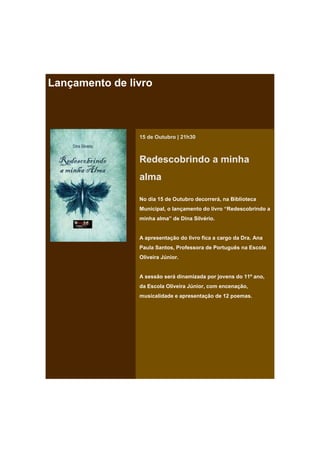 Lançamento de livro



                15 de Outubro | 21h30



                Redescobrindo a minha
                alma

                No dia 15 de Outubro decorrerá, na Biblioteca
                Municipal, o lançamento do livro “Redescobrindo a
                minha alma” de Dina Silvério.


                A apresentação do livro fica a cargo da Dra. Ana
                Paula Santos, Professora de Português na Escola
                Oliveira Júnior.


                A sessão será dinamizada por jovens do 11º ano,
                da Escola Oliveira Júnior, com encenação,
                musicalidade e apresentação de 12 poemas.
 