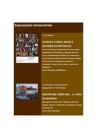 Exposições temporárias

                1 a 31 Outubro



                LETRAS E CORES, IDEIAS E
                AUTORES DA REPÚBLICA
                No ano em que se comemoram cem anos sobre a
                implantação da República, a Direcção-Geral do
                Livro e das Bibliotecas (DGLB), em colaboração
                com a Comissão Nacional para as Comemorações
                do Centenário da República, apresenta a
                exposição “Letras e Cores, Ideias e Autores da
                República”.
                Local: Recepção da Biblioteca




                11 de Outubro a 14 de Novembro
                |Inauguração a 11 de Outubro|



                MOSTRA-ME COMO ERA… S. JOÃO
                DA MADEIRA
                Exposição de pintura de F. Matos que percorre
                lugares, saberes e rotinas de uma cidade, ao longo
                do século XX.
                Local: Sala Polivalente
 