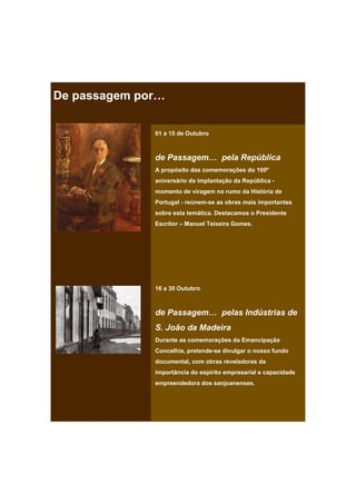 De passagem por…

              01 a 15 de Outubro



              de Passagem… pela República
              A propósito das comemorações do 100º
              aniversário da implantação da República -
              momento de viragem no rumo da História de
              Portugal - reúnem-se as obras mais importantes
              sobre esta temática. Destacamos o Presidente
              Escritor – Manuel Teixeira Gomes.




              16 a 30 Outubro



              de Passagem… pelas Indústrias de
              S. João da Madeira
              Durante as comemorações da Emancipação
              Concelhia, pretende-se divulgar o nosso fundo
              documental, com obras reveladoras da
              importância do espírito empresarial e capacidade
              empreendedora dos sanjoanenses.
 