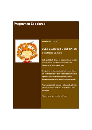 Programas Escolares




                1 de Outubro | 14h30



                QUEM ESCREVEU O MEU LIVRO?
                Com Sónia Cântara


                 Esta actividade dirige-se à comunidade escolar
                e insere-se no âmbito das actividades de
                promoção da leitura e do livro.


                O objectivo desta iniciativa é colocar os alunos
                em contacto directo com escritores de literatura
                infanto-juvenil, que realizarão sessões de
                apresentação de livros e de estímulo à leitura.


                A convidada desta sessão é a ilustradora Sónia
                Cântara que apresentará o livro “Ensina-me a
                desenhar”


                Público-alvo: pré-escolar e 1º ciclo
 