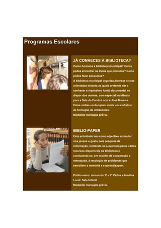 Programas Escolares


                JÁ CONHECES A BIBLIOTECA?
                Como funciona a biblioteca municipal? Como
                podes encontrar os livros que procuras? Como
                podes fazer pesquisas?
                A biblioteca municipal organiza diversas visitas
                orientadas durante as quais pretende dar a
                conhecer o riquíssimo fundo documental ao
                dispor dos utentes, com especial incidência
                para a Sala do Fundo Local e José Moreira.
                Estas visitas contemplam ainda um workshop
                de formação de utilizadores.
                Mediante marcação prévia.




                BIBLIO-PAPER
                Esta actividade tem como objectivo estimular
                nos jovens o gosto pela pesquisa da
                informação, incitando-os à aventura pelos vários
                recursos disponíveis na Biblioteca e
                conduzindo-os, em espírito de cooperação e
                entreajuda, à resolução de problemas que
                exercitem a memória e a aprendizagem.


                Público-alvo: alunos do 1º e 2º Ciclos e famílias
                Local: Sala Infantil
                Mediante marcação prévia.
 