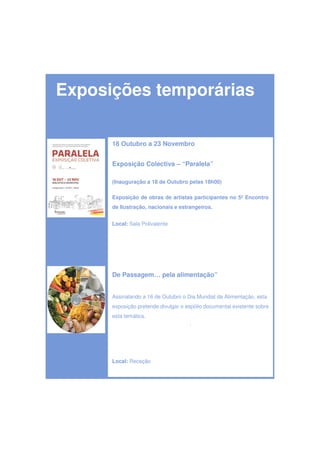 Exposições temporárias

      18 Outubro a 23 Novembro


      Exposição Colectiva – “Paralela”

      (Inauguração a 18 de Outubro pelas 18h00)

      Exposição de obras de artistas participantes no 5º Encontro
      de Ilustração, nacionais e estrangeiros.


      Local: Sala Polivalente




      De Passagem… pela alimentação”


      Assinalando a 16 de Outubro o Dia Mundial da Alimentação, esta
      exposição pretende divulgar o espólio documental existente sobre
      esta temática.
                                     .




      Local: Receção
 