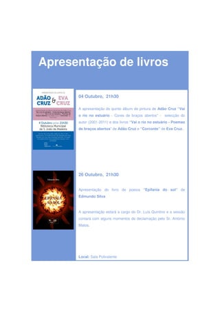 Apresentação de livros

      04 Outubro, 21h30

      A apresentação do quinto álbum de pintura de Adão Cruz “Vai
      o rio no estuário - Cores de braços abertos” - selecção do
      autor (2001-2011) e dos livros “Vai o rio no estuário - Poemas
      de braços abertos” de Adão Cruz e “Corconte” de Eva Cruz.




      26 Outubro, 21h30


      Apresentação do livro de poesia “Epifania do sol” de
      Edmundo Silva



      A apresentação estará a cargo do Dr. Luís Quintino e a sessão
      contará com alguns momentos de declamação pelo Sr. António
      Matos.




      Local: Sala Polivalente
 