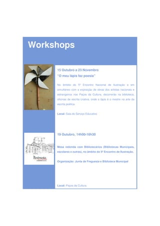 Workshops

     15 Outubro a 23 Novembro
     “O meu lápis faz poesia”

     No âmbito do 5º Encontro Nacional de Ilustração e em
     simultâneo com a exposição de obras dos artistas nacionais e
     estrangeiros nos Paços da Cultura, decorrerão na biblioteca,
     oficinas de escrita criativa, onde o lápis é o mestre na arte da
     escrita poética.


     Local: Sala do Serviço Educativo




     19 Outubro, 14h00-16h30


     Mesa redonda com Bibliotecários (Bibliotecas Municipais,
     escolares e outras), no âmbito do 5º Encontro de Ilustração.


     Organização: Junta de Freguesia e Biblioteca Municipal




     Local: Paços da Cultura
 